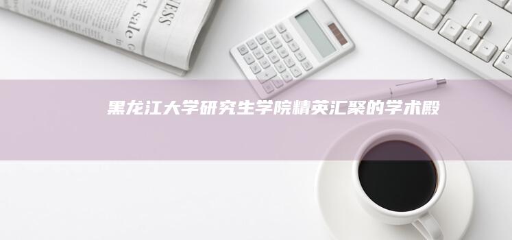 黑龙江大学研究生学院：精英汇聚的学术殿堂